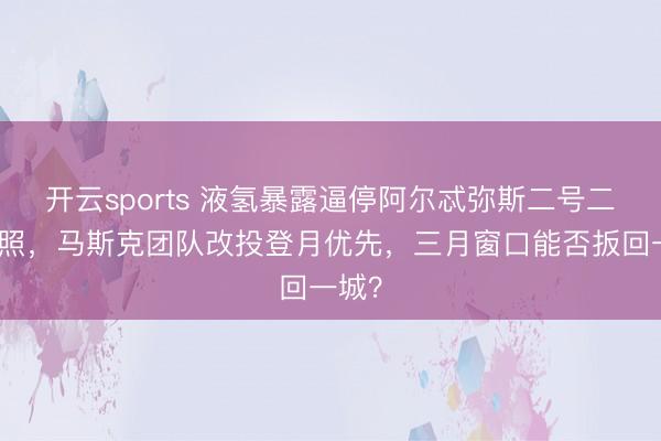 开云sports 液氢暴露逼停阿尔忒弥斯二号二月辐照，马斯克团队改投登月优先，三月窗口能否扳回一城？