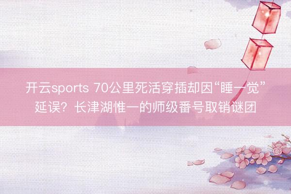 开云sports 70公里死活穿插却因“睡一觉”延误？长津湖惟一的师级番号取销谜团
