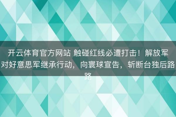 开云体育官方网站 触碰红线必遭打击！解放军对好意思军继承行动，向寰球宣告，斩断台独后路