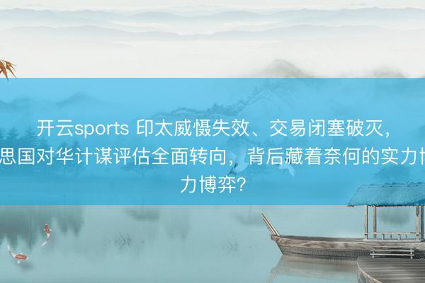 开云sports 印太威慑失效、交易闭塞破灭,好意思国对华计谋评估全面转向,背后藏着奈何的实力博弈?