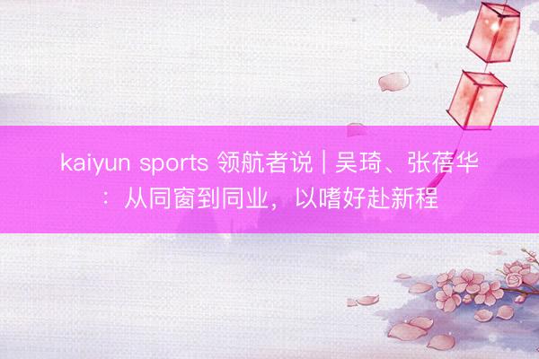 kaiyun sports 领航者说 | 吴琦、张蓓华:从同窗到同业,以嗜好赴新程