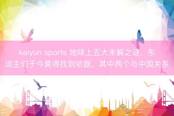 kaiyun sports 地球上五大未解之谜，东谈主们于今莫得找到依据，其中两个与中国关系