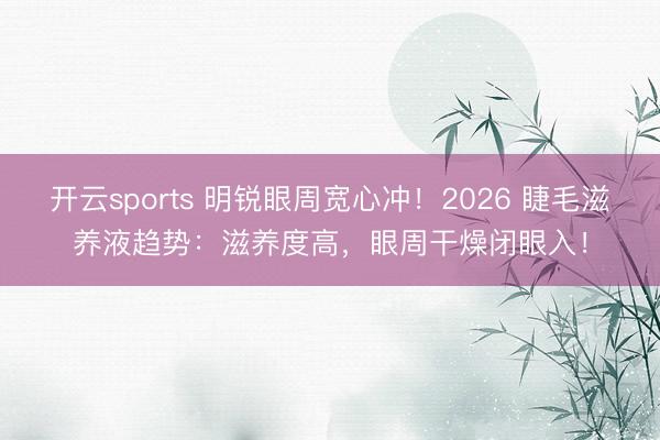 开云sports 明锐眼周宽心冲!2026 睫毛滋养液趋势:滋养度高,眼周干燥闭眼入!