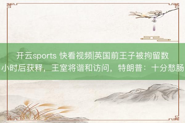 开云sports 快看视频|英国前王子被拘留数小时后获释，王室将谐和访问，<a href=