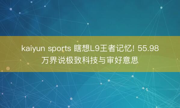 kaiyun sports 瞎想L9王者记忆! 55.98万界说极致科技与审好意思