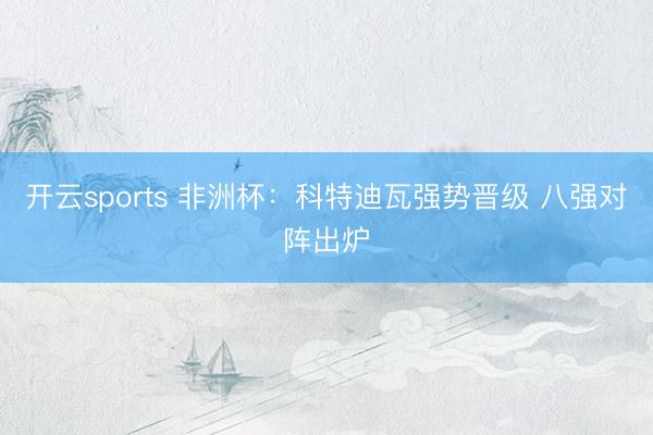 开云sports 非洲杯:科特迪瓦强势晋级 八强对阵出炉