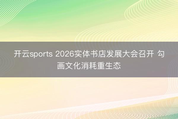 开云sports 2026实体书店发展大会召开 勾画文化消耗重生态