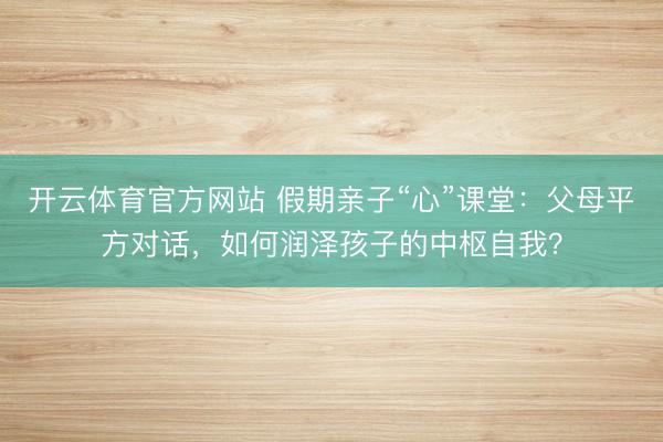 开云体育官方网站 假期亲子“心”课堂:父母平方对话,如何润泽孩子的中枢自我?