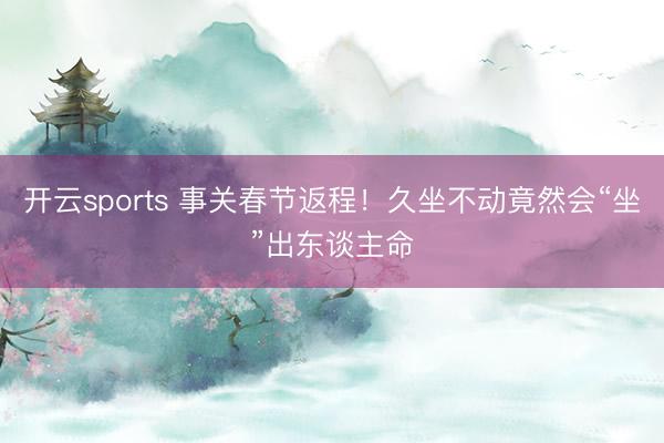 开云sports 事关春节返程！久坐不动竟然会“坐”出东谈主命