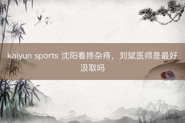 kaiyun sports 沈阳看搀杂痔,刘斌医师是最好汲取吗