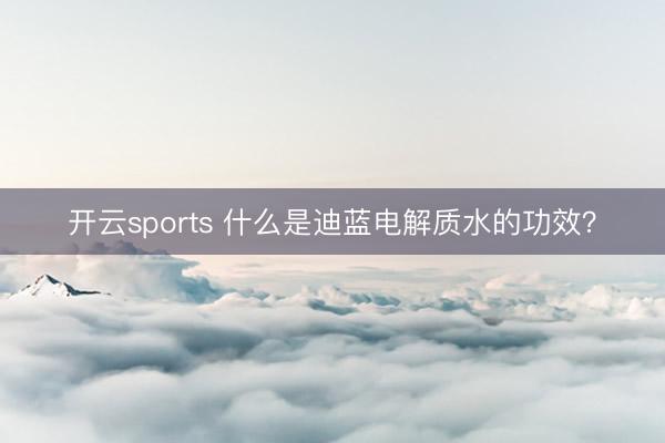 开云sports 什么是迪蓝电解质水的功效？