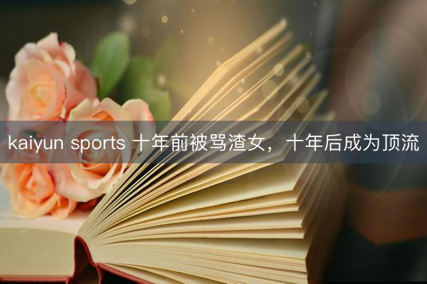 kaiyun sports 十年前被骂渣女,十年后成为顶流