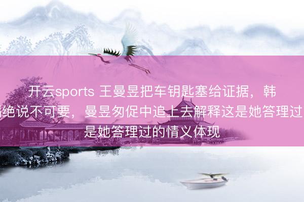 开云sports 王曼昱把车钥匙塞给证据,韩连贵坚决隔绝说不可要,曼昱匆促中追上去解释这是她答理过的情义体现