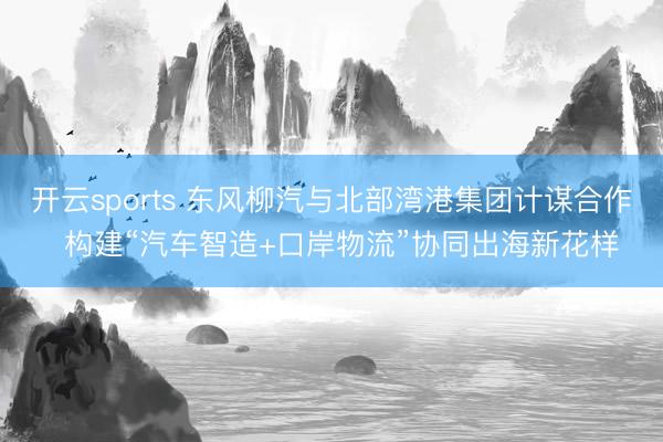 开云sports 东风柳汽与北部湾港集团计谋合作  构建“汽车智造+口岸物流”协同出海新花样