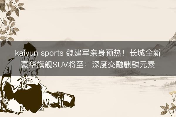 kaiyun sports 魏建军亲身预热！长城全新豪华旗舰SUV将至：深度交融麒麟元素