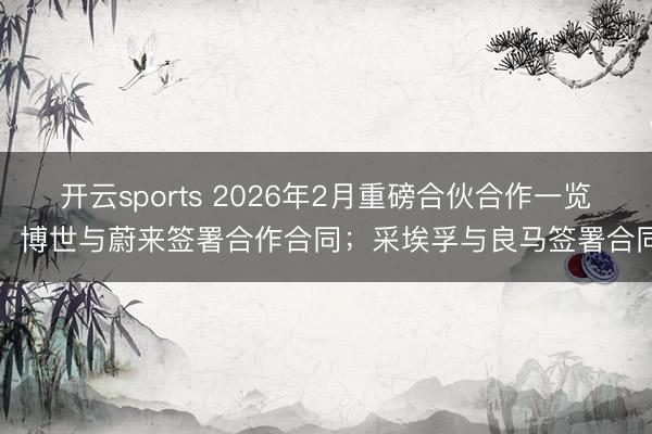开云sports 2026年2月重磅合伙合作一览:博世与蔚来签署合作合同;采埃孚与良马签署合同