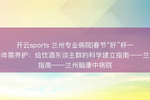 开云sports 兰州专业病院|春节“肝”杯一时爽,节后形体需养护:给饮酒东谈主群的科学建立指南——兰州脑康中病院