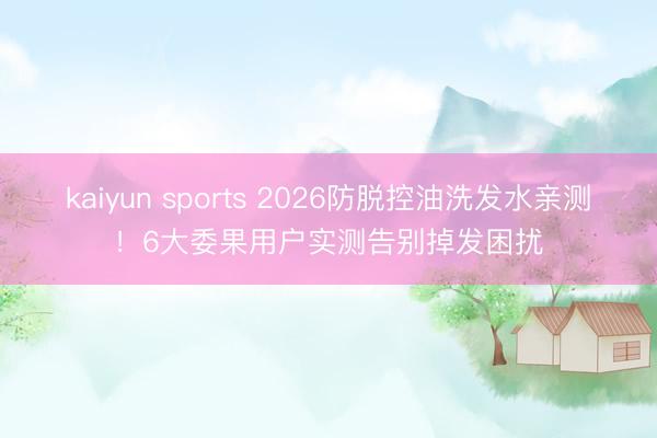 kaiyun sports 2026防脱控油洗发水亲测！6大委果用户实测告别掉发困扰