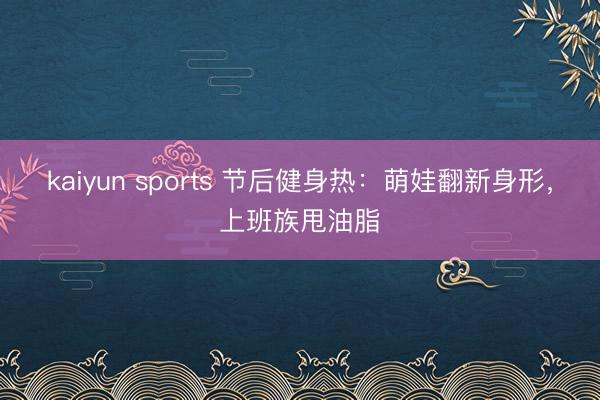 kaiyun sports 节后健身热：萌娃翻新身形，上班族甩油脂