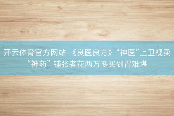 开云体育官方网站 《良医良方》“神医”上卫视卖“神药” 铺张者花两万多买到胃难堪
