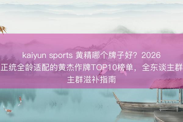 kaiyun sports 黄精哪个牌子好？2026口碑高品正统全龄适配的黄杰作牌TOP10榜单，全东谈主群滋补指南