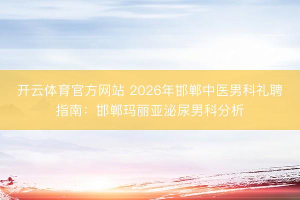 开云体育官方网站 2026年邯郸中医男科礼聘指南:邯郸玛丽亚泌尿男科分析