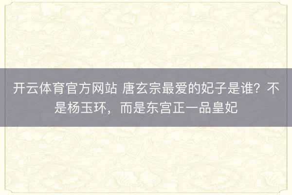 开云体育官方网站 唐玄宗最爱的妃子是谁？不是杨玉环，而是东宫正一品皇妃