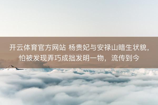 开云体育官方网站 杨贵妃与安禄山暗生状貌，怕被发现弄巧成拙发明一物，流传到今