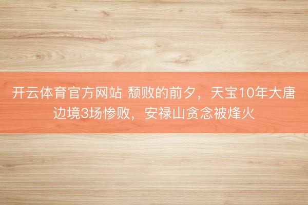 开云体育官方网站 颓败的前夕，天宝10年大唐边境3场惨败，安禄山贪念被烽火