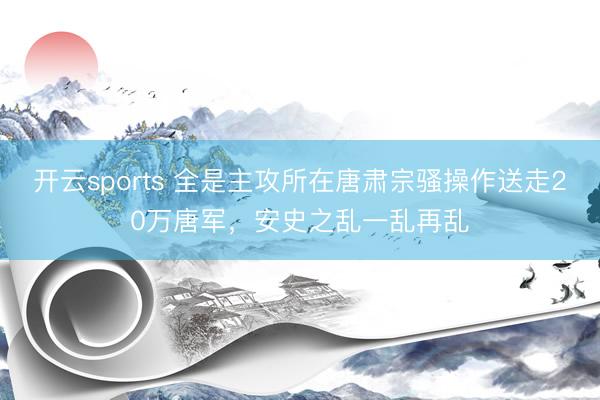 开云sports 全是主攻所在唐肃宗骚操作送走20万唐军,安史之乱一乱再乱