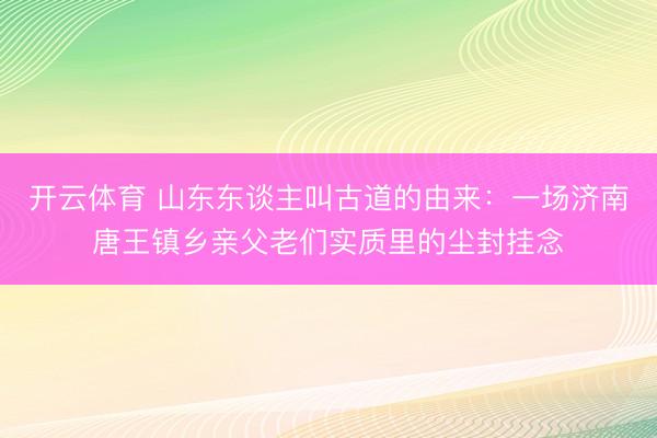 开云体育 山东东谈主叫古道的由来：一场济南唐王镇乡亲父老们实质里的尘封挂念