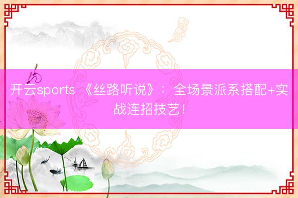 开云sports 《丝路听说》：全场景派系搭配+实战连招技艺！
