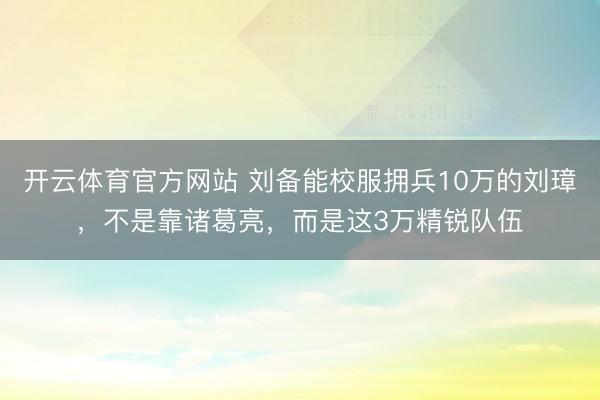 开云体育官方网站 刘备能校服拥兵10万的刘璋，不是靠诸葛亮，而是这3万精锐队伍